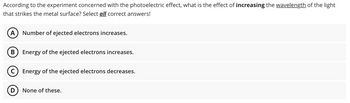 According to the experiment concerned with the photoelectric effect, what is the effect of increasing the wavelength of the light
that strikes the metal surface? Select all correct answers!
A Number of ejected electrons increases.
B Energy of the ejected electrons increases.
(C) Energy of the ejected electrons decreases.
D None of these.