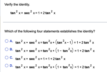 Verify the identity.
tan ² x + sec ² x= 1 + 2 tan ² x
Which of the following four statements establishes the identity?
O A.
O B.
C.
O D.
2
tan x + sec
tan ² x + sec
2
tan² x +
2
2
x = tan ²x + (tan ²x - 1) = 1 + 2 tan ² x
²
x = tan ²x + (1 - tan²x) = 1 + 2 tan
sec² x = 1 = 1 + 2 tan ² x
2
² x
2
2
tan² x+ sec² x=tan²x + (1 + tan ²x) = 1 + 2 tan
X