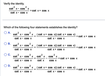 Verify the identity.
x- cos² X
cot²
2
cot x cos X
Which of the following four statements establishes the identity?
O A.
2
cot ²
X- COS X
cot x- cos x
B.
D.
= cot x + cos x
2
cot x
cot x
2
cos X
cos X
2
cot x
2
cos X
cot x- cos X
2
2
cot x cos X
cot x- cos X
cot x + cos x)( cot x + cos x)
=
cot x cos X
=
=
cot x + cos x)(cot x- cos x)
cot x+cos X
2
cot x
cot x
2
COS X
COS X
= cot x + cos X
(cot x + cos x)(cot x- cos x)
cot x cos X
= cot x + cos X
= cot x + cos X
= cot x + cos x