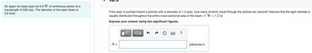 An argon ion laser puts out 4.8 W of continuous power at a
wavelength of 532 nm. The diameter of the laser beam is
5.6 mm.
If the laser is pointed toward a pinhole with a diameter of 1.2 mm, how many photons travel through the pinhole per second? Assume that the light intensity is
equally distributed throughout the entire cross-sectional area of the beam. (1 W = 1 J/s)
Express your answer using two significant figures.
N =
—| ΑΣΦ
?
photons/s