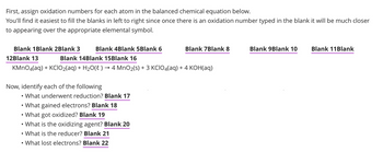 First, assign oxidation numbers for each atom in the balanced chemical equation below.
You'll find it easiest to fill the blanks in left to right since once there is an oxidation number typed in the blank it will be much closer
to appearing over the appropriate elemental symbol.
Blank 1 Blank 2Blank 3
12Blank 13
Blank 4Blank 5Blank 6
Blank 14Blank 15Blank 16
KMnO4(aq) + KCIO₂(aq) + H₂O(l) → 4 MnO₂(s) + 3 KCIO4(aq) + 4 KOH(aq)
Now, identify each of the following
What underwent reduction? Blank 17
Blank 7Blank 8
What gained electrons? Blank 18
• What got oxidized? Blank 19
What is the oxidizing agent? Blank 20
• What is the reducer? Blank 21
What lost electrons? Blank 22
Blank 9Blank 10
Blank 11 Blank