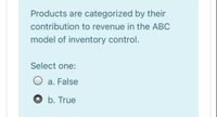 Products are categorized by their
contribution to revenue in the ABC
model of inventory control.
Select one:
O a. False
O b. True
