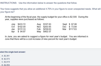 INSTRUCTIONS: Use the information below to answer the questions that follow.
Your boss suggests that you allow an additional 4.75% in your figure to cover unexpected needs. What will
your figure be?
At the beginning of the fiscal year, the supply budget for your office is $2,500. During the
year, supplies were purchased as follows:
July $433.72
Oct $102.00
Jan $172.33
Apr
$94.87
Aug $107.83
Nov $203.95
Feb $259.63
May $402.57
elect the single best answer:
A. $2,361
B. $2,573
C. $2,619
D. $2,854
Sept $97.08
Dec $73.84
Mar $117.63
In June, you are asked to suggest a figure for next year's budget. You are informed in
June that there will be a cost increase of nine percent for next year's budget.