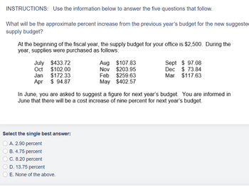 INSTRUCTIONS: Use the information below to answer the five questions that follow.
What will be the approximate percent increase from the previous year's budget for the new suggeste
supply budget?
At the beginning of the fiscal year, the supply budget for your office is $2,500. During the
year, supplies were purchased as follows:
July $433.72
Oct $102.00
Jan $172.33
Apr
$94.87
Select the single best answer:
A. 2.90 percent
B. 4.75 percent
C. 8.20 percent
OD. 13.75 percent
Aug $107.83
Nov $203.95
Feb $259.63
May $402.57
In June, you are asked to suggest a figure for next year's budget. You are informed in
June that there will be a cost increase of nine percent for next year's budget.
E. None of the above.
Sept $97.08
Dec $ 73.84
Mar $117.63