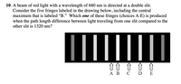 10. A beam of red light with a wavelength of 660 nm is directed at a double slit.
Consider the five fringes labeled in the drawing below, including the central
maximum that is labeled "B." Which one of these fringes (choices A-E) is produced
when the path length difference between light traveling from one slit compared to the
other slit is 1320 nm?
||
î î ↑ ↑ ↑
АВ С D E
ΑΒ
C
