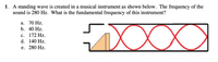 1. A standing wave is created in a musical instrument as shown below. The frequency of the
sound is 280 Hz. What is the fundamental frequency of this instrument?
а. 70 Hz.
b. 40 Hz.
XXXX
с. 172 Hz.
d. 140 Hz.
е. 280 Hz.
