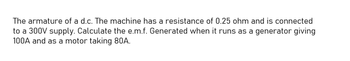 The armature of a d.c. The machine has a resistance of 0.25 ohm and is connected
to a 300V supply. Calculate the e.m.f. Generated when it runs as a generator giving
100A and as a motor taking 80A.