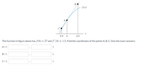 B
f(x)
A
C
3.9
4
4.2
The function in figure above has f(4) = 27 and f' (4) = 1.5. Find the coordinates of the points A, B, C. Give the exact answers.
A = (
B = (
C= (
