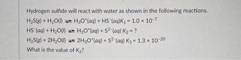 Hydrogen sulfide will react with water as shown in the following reactions.
H₂S(g) + H₂O(l)
H3O*(aq) + HS (aq)K₁ = 1.0 x 10-7
HS (aq) + H₂O(l)
H3O+ (aq) + S2-(aq) K₂ = ?
H₂S(g) + 2H₂O(l)=2H3O*(aq)
What is the value of K₂?
+ S²-(aq) K3 = 1.3 × 10-20