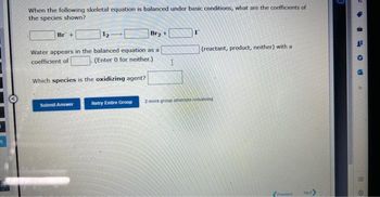 q
When the following skeletal equation is balanced under basic conditions, what are the coefficients of
the species shown?
Br +
Br₂ +
Water appears in the balanced equation as a
coefficient of
Which species is the oxidizing agent?
Submit Answer
(Enter 0 for neither.). I
(reactant, product, neither) with a
Retry Entire Group 2 more group attempts remaining
Previou Next
9
→