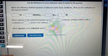 OMO
req
Seiten
Use the References to access important values if needed for this question.
When the following skeletal equation is balanced under basic conditions, what are the coefficients of
the species shown?
Bi(OH)3
Water appears in the balanced equation as a
coefficient of
(Enter 0 for neither.)
Br +
Which species is the reducing agent?
Submit Answer
Retry Entire Group
Br₂ +
Bi
(reactant, product, neither) with a
2 more group attempts remaining