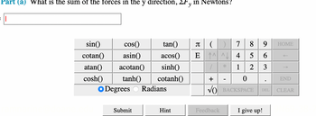 Part (a) What is the sum of the forces in the y direction, Fy in Newtons?
sin()
cos()
cotan()
asin()
atan()
acotan()
cosh() tanh()
tan() π (
acos() E
sinh()
cotanh()
Degrees Radians
Submit
Hint
1
+
Feedback
*
7 8 9
4
5
6
1
2 3
0
BACKSPACE DEL
I give up!
.
HOME
END
CLEAR