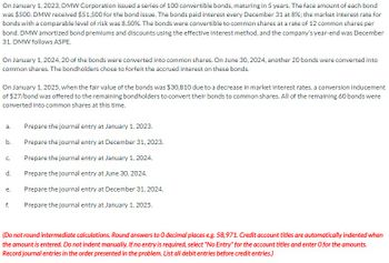 On January 1, 2023, DMW Corporation issued a series of 100 convertible bonds, maturing in 5 years. The face amount of each bond
was $500. DMW received $51,500 for the bond issue. The bonds paid interest every December 31 at 8%; the market interest rate for
bonds with a comparable level of risk was 8.50%. The bonds were convertible to common shares at a rate of 12 common shares per
bond. DMW amortized bond premiums and discounts using the effective interest method, and the company's year-end was December
31. DMW follows ASPE.
On January 1, 2024, 20 of the bonds were converted into common shares. On June 30, 2024, another 20 bonds were converted into
common shares. The bondholders chose to forfeit the accrued interest on these bonds.
On January 1, 2025, when the fair value of the bonds was $30,810 due to a decrease in market interest rates, a conversion inducement
of $27/bond was offered to the remaining bondholders to convert their bonds to common shares. All of the remaining 60 bonds were
converted into common shares at this time.
a.
Prepare the journal entry at January 1, 2023.
b.
Prepare the journal entry at December 31, 2023.
Prepare the journal entry at January 1, 2024.
C.
d.
Prepare the journal entry at June 30, 2024.
e.
Prepare the journal entry at December 31, 2024.
f.
Prepare the journal entry at January 1, 2025.
(Do not round intermediate calculations. Round answers to O decimal places e.g. 58,971. Credit account titles are automatically indented when
the amount is entered. Do not indent manually. If no entry is required, select "No Entry" for the account titles and enter O for the amounts.
Record journal entries in the order presented in the problem. List all debit entries before credit entries.)