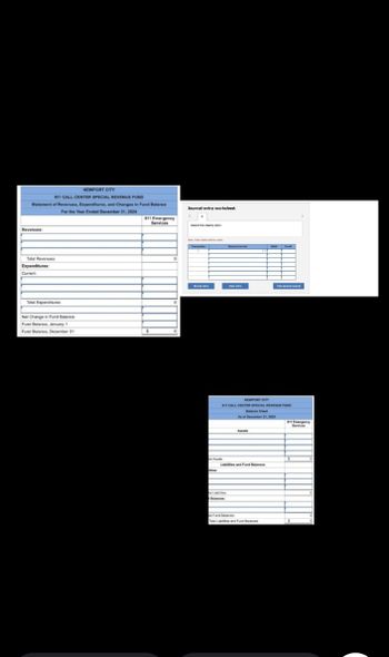 NEWPORT CITY
911 CALL CENTER SPECIAL REVENUE FUND
Statement of Revenues, Expenditures, and Changes in Fund Balance
Revenues:
Total Revenues
Expenditures:
Current
Journal entry worksheet.
For the Year Ended December 31, 2024
911 Emergency
Services
Record the doing entry
Total Expenditures
Net Change in Fund Balance
Fund Balance, January 1
Fund Balance, December 31
O
T
C
10
NEWPORT CITY
911 CALL CENTER SPECIAL REVENUE FUND
Balance Sheet
As of December 31, 2024
Labilities and Fund Balances
Fund Balances
Tal Labs and Fund Balances
911 Emergency