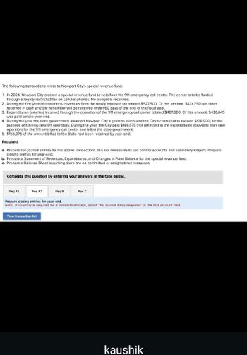 The following transactions relate to Newport City's special revenue fund.
1. In 2024, Newport City created a special revenue fund to help fund the 911 emergency call center. The center is to be funded
through a legally restricted tax on cellular phones. No budget is recorded.
2. During the first year of operations, revenues from the newly imposed tax totaled $527,500. Of this amount, $474,750 has been
received in cash and the remainder will be received within 60 days of the end of the fiscal year.
3. Expenditures (salaries) incurred through the operation of the 911 emergency call center totaled $467,000. Of this amount, $436,645
was paid before year-end.
4. During the year the state government awarded Newport City a grant to reimburse the City's costs (not to exceed $178,500) for the
purpose of training new 911 operators. During the year, the City paid $169,575 (not reflected in the expenditures above) to train new
operators for the 911 emergency call center and billed the state government.
5. $156,075 of the amount billed to the State had been received by year-end.
Required:
a. Prepare the journal entries for the above transactions. It is not necessary to use control accounts and subsidiary ledgers. Prepare
closing entries for year-end.
b. Prepare a Statement of Revenues, Expenditures, and Changes in Fund Balance for the special revenue fund.
c. Prepare a Balance Sheet assuming there are no committed or assigned net resources.
Complete this question by entering your answers in the tabs below.
Req A1
Req A2
Req B
Req C
Prepare closing entries for year-end.
Note: If no entry is required for a transaction/event, select "No Journal Entry Required" in the first account field.
View transaction list
kaushik