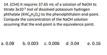 14. (Ch4) It requires 37.65 mL of a solution of NaOH to
titrate 3x10-3 mol of dissolved potassium hydrogen
phthalate (KHCHO) to the phenolphthalein end-point.
Compute the concentration of the NaOH solution
assuming that the end-point is the equivalence point.
a. 0.08 b. 0.003 c. 0.006 d. 0.04 e. 0.16