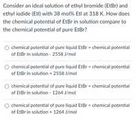 Consider an ideal solution of ethyl bromide (EtBr) and
ethyl iodide (Etl) with 38 mol% Etl at 318 K. How does
the chemical potential of EtBr in solution compare to
the chemical potential of pure EtBr?
chemical potential of pure liquid EtBr = chemical potential
of EtBr in solution - 2558 J/mol
chemical potential of pure liquid EtBr = chemical potential
of EtBr in solution + 2558 J/mol
chemical potential of pure liquid EtBr = chemical potential
of EtBr in solution - 1264 J/mol
chemical potential of pure liquid EtBr = chemical potential
of EtBr in solution + 1264 J/mol
