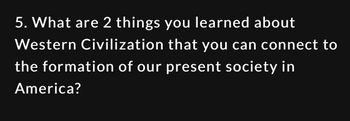 5. What are 2 things you learned about
Western Civilization that you can connect to
the formation of our present society in
America?