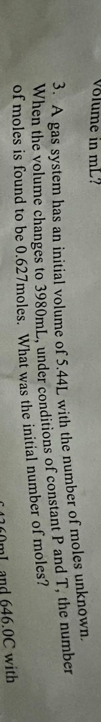 Võlume in mL?
WA gas system has an initial volume of 5.441 with the number of moles unknown.
when the volume changes to 3980mL, under conditions of constant P and T, the number
of moles is found to be 0.627moles. What was the initial number of moles?
3. А
When the to of P and T, the number
and 646.0C with
