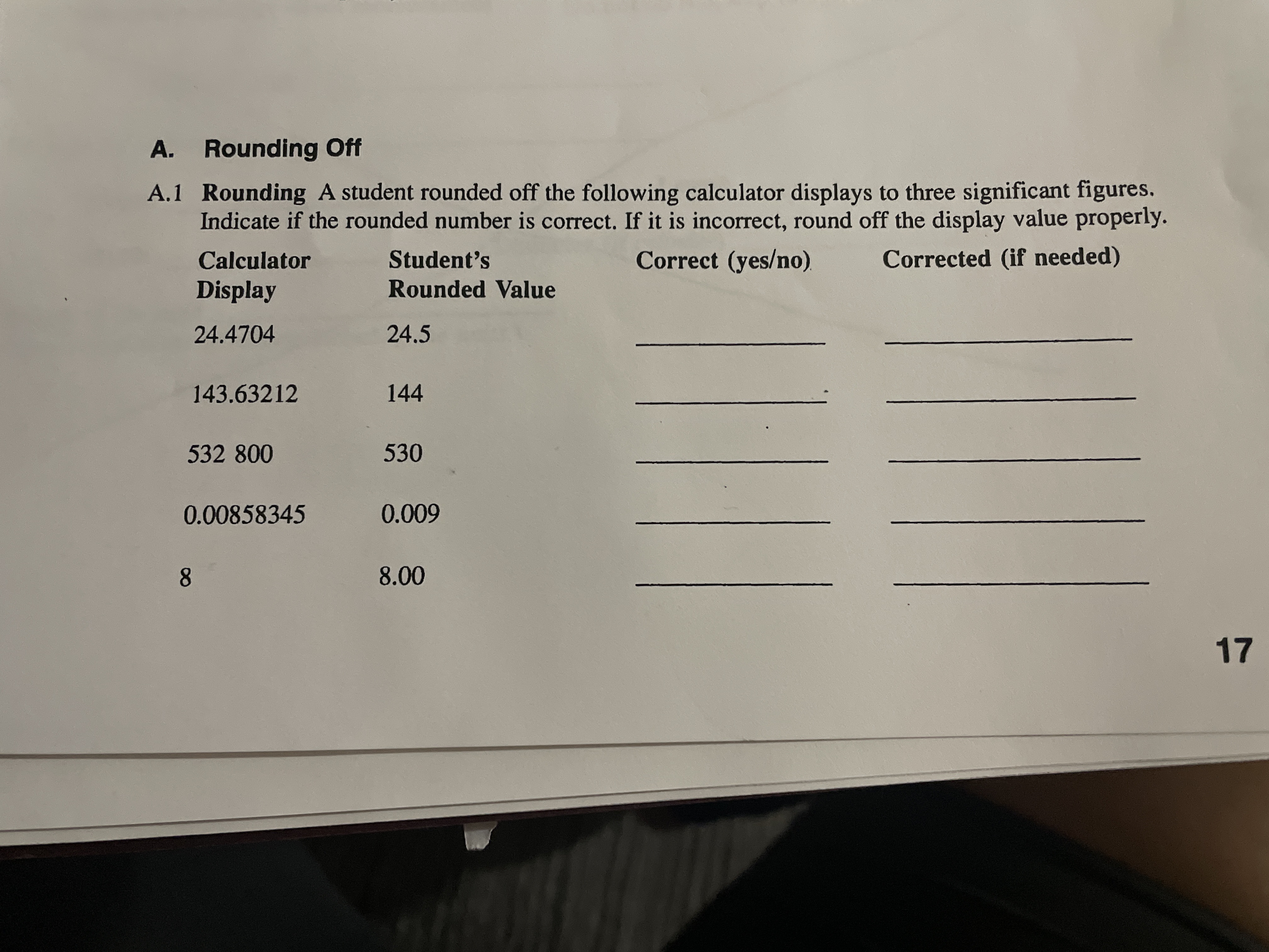 A. Rounding Off
A.1 Rounding A student rounded off the following calculator displays to three significant figures.
Indicate if the rounded number is correct. If it is incorrect, round off the display value properly.
Calculator
Student's
Correct (yes/no).
Corrected (if needed)
Display
Rounded Value
24.4704
24.5
143.63212
144
532 800
530
0.00858345
0.009
8.
8.00
17
