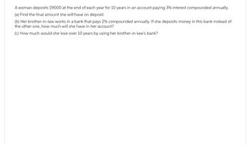 A woman deposits $9000 at the end of each year for 10 years in an account paying 3% interest compounded annually.
(a) Find the final amount she will have on deposit.
(b) Her brother-in-law works in a bank that pays 2% compounded annually. If she deposits money in this bank instead of
the other one, how much will she have in her account?
(c) How much would she lose over 10 years by using her brother-in-law's bank?