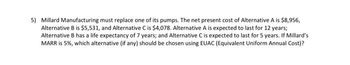 5) Millard Manufacturing must replace one of its pumps. The net present cost of Alternative A is $8,956,
Alternative B is $5,531, and Alternative C is $4,078. Alternative A is expected to last for 12 years;
Alternative B has a life expectancy of 7 years; and Alternative C is expected to last for 5 years. If Millard's
MARR is 5%, which alternative (if any) should be chosen using EUAC (Equivalent Uniform Annual Cost)?