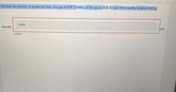 Calculate the density, in grams per liter, of a gas at STP if 4.44 L of the gas at 27.8 °C and 799.2 mmHg weighs 0.432 g.
density:
.0184
Incorrect
g/L