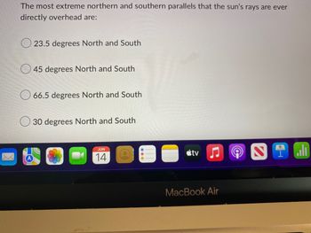 **Educational Website Content:**

### Understanding the Tropics and the Earth's Axial Tilt

**Quiz Question:**

The most extreme northern and southern parallels that the sun’s rays are ever directly overhead are:

- 23.5 degrees North and South
- 45 degrees North and South
- 66.5 degrees North and South
- 30 degrees North and South

**Explanation:**

The options provided in this question help us understand the key latitudinal lines on the Earth where the sun can be directly overhead at some point during the year. Here's a breakdown of each option:

1. **23.5 degrees North and South:**
   - This represents the Tropic of Cancer in the Northern Hemisphere and the Tropic of Capricorn in the Southern Hemisphere. These are the most extreme latitudes where the sun can be directly overhead. This occurs due to the tilt of the Earth’s axis (approximately 23.5 degrees) in relation to its orbit around the sun. Around June 21st, the sun is directly over the Tropic of Cancer, marking the summer solstice in the Northern Hemisphere. Around December 21st, the sun is directly over the Tropic of Capricorn, marking the summer solstice in the Southern Hemisphere.
   
2. **45 degrees North and South:**
   - This option does not correspond to any major latitudinal lines where the sun is directly overhead.
   
3. **66.5 degrees North and South:**
   - This represents the Arctic Circle in the Northern Hemisphere and the Antarctic Circle in the Southern Hemisphere. These areas are known for experiencing at least one day with 24 hours of daylight (midnight sun) and one day with 24 hours of darkness (polar night) each year.

4. **30 degrees North and South:**
   - This option does not correspond to any specific latitudinal significance regarding the sun’s direct overhead position.

**Correct Answer: 23.5 degrees North and South**

**Note:**
The diagram or image associated with this text shows a list of options with corresponding radio buttons beside each option, from which the user can select their answer. This visual representation indicates an interactive quiz setup on the educational website. The taskbar at the bottom suggests the content is displayed on a MacBook Air.