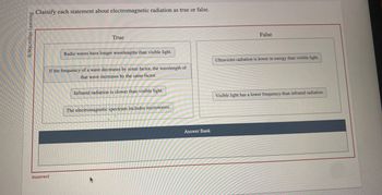 Macmillan Learning
Classify each statement about electromagnetic radiation as true or false.
True
Incorrect
Radio waves have longer wavelengths than visible light.
If the frequency of a wave decreases by some factor, the wavelength of
that wave increases by the same factor.
Infrared radiation is slower than visible light.
The electromagnetic spectrum includes microwaves.
Answer Bank
False
Ultraviolet radiation is lower in energy than visible light.
Visible light has a lower frequency than infrared radiation.