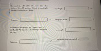 QMacmillan Learning
In scenario C, visible light is in the middle of the yellow
region of the visible spectrum. Estimate its wavelength,
frequency, and energy per photon.
frequency:
In scenario D, visible light has a photon energy of
4.347 x 10-19 J. Determine its wavelength, frequency,
and color.
frequency:
8-1
S-1
wavelength:
energy per photon:
wavelength:
The visible light in scenario D is
nm
J
nm