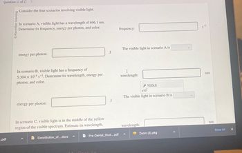 Question 11 of 17
.pdf
Learning
Consider the four scenarios involving visible light.
In scenario A, visible light has a wavelength of 696.1 nm.
Determine its frequency, energy per photon, and color.
energy per photon:
In scenario B, visible light has a frequency of
5.304 x 10¹4 s-¹. Determine its wavelength, energy per
photon, and color.
energy per photon:
In scenario C, visible light is in the middle of the yellow
region of the visible spectrum. Estimate its wavelength,
DConstitution_of....docx
J
Air
J
Pre-Dental Stud.....pdf
frequency:
The visible light in scenario A is
I
wavelength:
x10
The visible light in scenario B is
wavelength:
TOOLS
^
Zoom (3).pkg
S-1
nm
nm
Show All
X