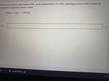 For the given reaction, what volume of NO₂ can be produced from 3.2 L of O₂, assuming an excess of NO? Assume the
temperature and pressure remain constant.
V =
2 NO(g) + O₂(g) →→→ 2 NO₂(g)
-
pdf A
Sample Paper_P....pdf
MacBook
L
Show A