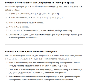 Problem 1: Connectedness and Compactness in Topological Spaces
Consider the topological space X = R² with the standard topology. Let A and B be subsets of X
defined as follows:
•
•
A is the open unit disk, i.e., A = {(x, y) = R² | x² + y² < 1}.
B is the closed annulus, i.e., B = {(x, y) Є R² | 1 ≤ x² + y² ≤ 4}.
1. Prove that A is connected but not compact.
2. Prove that B is compact.
3. Let C AUB. Determine whether C is connected and justify your reasoning.
4. Draw the sets A, B, and C, and illustrate their topological properties using a Venn diagram
or a similar graphical representation.
Problem 2: Banach Spaces and Weak Convergence
Let X be a Banach space, and let {n} be a sequence in X such that it converges weakly to some
x = X, i.e., xnx. Assume that {n} is also bounded, meaning sup ||xn|| < ∞.
1. Prove that weak convergence does not necessarily imply strong convergence in a Banach
space, by providing a specific example in the space IP (with 1 < p < ∞).
2. Show that if X is a Hilbert space, then a sequence {n} converges weakly to a if and only if
(xn, y) (x, y) for all y € X, where (.,.) denotes the inner product.
3. Illustrate the distinction between weak and strong convergence with a graph showing the
convergence of norms versus inner product convergence for different sequences.