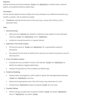 Objective:
Analyze the temporal dynamics between Income and HealthScore to identify trends, seasonal
patterns, and potential predictive relationships.
Assumption:
Assume that the dataset includes multiple records per participant over different time periods (e.g.,
monthly, quarterly), with an additional variable:
•
TimePeriod: Indicates the time point of the record (e.g., January 2020, February 2020, ...,
December 2023).
Tasks:
1. Data Structuring:
Restructure the statsnew.csv dataset to create time series objects for each participant,
capturing Income and HealthScore across TimePeriod S.
•
Handle any missing time points or irregular intervals.
2. Exploratory Time Series Analysis:
•
.
Plot the time series for Income and HealthScore for a representative sample of
participants.
Decompose the time series to identify trend, seasonal, and residual components using STL
decomposition.
3. Cross-Correlation Analysis:
Compute the cross-correlation function (CCF) between Income and HealthScore to
identify any leading or lagging relationships.
.
Interpret the significance of the correlations at different lags.
4. Predictive Modeling:
•
Develop Vector Autoregression (VAR) models to capture the interdependencies between
Income and HealthScore over time.
.
Determine the appropriate order of the VAR model using criteria like AIC or BIC.
•
Forecast future HealthScore based on projected Income and vice versa.
5. Causality Testing:
Perform Granger Causality tests to examine whether Income can predict HealthScore
and/or if HealthScore can predict Income.