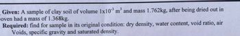 Given: A sample of clay soil of volume 1x10³ m³ and mass 1.762kg, after being dried out in
oven had a mass of 1.368kg.
Required: find for sample in its original condition: dry density, water content, void ratio, air
Voids, specific gravity and saturated density.