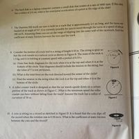 6. The hard disk in a laptop computer contains a small disk that rotates at a rate of 5000 rpm. If this disk
has a radius of 2.0 cm, what is the centripetal acceleration of a point at the edge of the disk?
7. The Daytona 500 stock car race is held on a track that is approximately 2.5 mi long, and the turns are
banked at an angle of 31°. It is currently possible for cars to travel through the turns at a speed of about
180 mi/h. Assuming these cars are on the verge of slipping into the outer wall of the racetrack, find the
coefficient of static friction between the tires and the track.
8. Consider the motion of a rock tied to a string of length 0.50 m. The string is spun so
that the rock travels in a vertical circle as shown in Figure B. The mass of the rock is
1.5 kg, and it is twirling at constant speed with a period of 0.33 s.
1.5 kg
r = 0.50 m
(a) Draw free-body diagrams for the rock when it is at the top and when it is at the
bottom of the circle. Your diagrams should include the tension in the string, but
the value of T is not yet known.
Figure B
(b) What is the total force on the rock directed toward the center of the circle?
(c) Find the tension in the string when the rock is at the top and when it is at the
bottom of the circle.
9. A roller-coaster track is designed so that the car travels upside down on a certain
portion of the track as shown in Figure C. What is the minimum speed the roller
coaster can have without falling from the track? Assume the track has a radius of
curvature of 30 m.
Figure C
10. A coin is sitting on a record as sketched in Figure D. It is found that the coin slips off
the record when the rotation rate is 0.30 rev/s. What is the coefficient of static friction
between the coin and the record?
115 cm
Figure D
