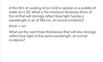 A thin film of cooking oil (n=1.43) is spread on a puddle of
water (n=1.33). What is the minimum thickness Dmin of
the oil that will strongly reflect blue light having a
wavelength in air of 481 nm, at normal incidence?
Dmin = nm
What are the next three thicknesses that will also strongly
reflect blue light of the same wavelength, at normal
incidence?