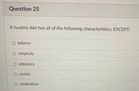 Question 25
A healthy diet has all of the following characteristics. EXCEPT:
O balance
O simplicity
O adequacy
O variety
O moderation
