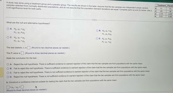 5
A study was done using a treatment group and a placebo group. The results are shown in the table. Assume that the two samples are independent simple random
samples selected from normally distributed populations, and do not assume that the population standard deviations are equal. Complete parts (a) and (b) below. Use a
0.05 significance level for both parts.
What are the null and alternative hypotheses?
OA. Ho: H₁ H₂
H₁: H₁ H₂
OC. Ho: H₁ H₂
H₁ H₁ H₂
(Round to two decimal places as needed.)
The P-value is (Round to three decimal places as needed.)
The test statistic, t, is
State the conclusion for the test.
...
OB. Ho: H₁ <H₂
H₁ H₁ H₂
OD. Ho: H₁ H₂
H₁: Hy <H₂
O A. Reject the null hypothesis. There is sufficient evidence to warrant rejection of the claim that the two samples are from populations with the same mean.
OB. Fail to reject the null hypothesis. There is sufficient evidence to warrant rejection of the claim that the two samples are from populations with the same mean.
OC. Fail to reject the null hypothesis. There is not sufficient evidence to warrant rejection of the claim that the two samples are from populations with the same mean.
OD. Reject the null hypothesis. There is not sufficient evidence to warrant rejection of the claim that the two samples are from populations with the same mean.
b. Construct a confidence interval suitable for testing the claim that the two samples are from populations with the same mean.
0<41-4₂-0
(Round to three decimal places as needed.)
H
n
X
S
Treatment Placeb
H₁
25
2.33
0.61
H₂
36
2.65
0.89
