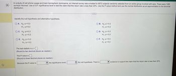 K
In a study of cell phone usage and brain hemispheric dominance, an Internet survey was e-mailed to 6972 subjects randomly selected from an online group involved with ears. There were 1295
surveys returned. Use a 0.01 significance level to test the claim that the return rate is less than 20%. Use the P-value method and use the normal distribution as an approximation the binomial
distribution.
Identify the null hypothesis and alternative hypothesis.
OA. Ho: p=0.2
H₁: p=0.2
O C. Ho: p=0.2
H₁: p=0.2
O E. Ho:p>0.2
H₁: p=0.2
The test statistic is z=.
(Round to two decimal places as needed.)
The P-value is.
(Round to three decimal places as needed.).
Because the P-value is
the significance level,
OB. Ho: p=0.2
H₁: p<0.2
O D. Ho: p=0.2
H₁: p>0.2
OF. Ho: p<0.2
H₁: p=0.2
the null hypothesis. There is
evidence to support the claim that the return rate is less than 20%.