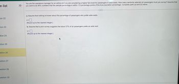 -n list
on 22
cion 23
-tion 24
stion 25
stion 26
estion 27
estion 28
estion 29
K
You are the operations manager for an airline and you are considering a higher fare level for passengers in aisle seats. How many randomly selected air passengers must you survey? Assume that
you want to be 90% confident that the sample percentage is within 1.5 percentage points of the true population percentage. Complete parts (a) and (b) below.
a. Assume that nothing is known about the percentage of passengers who prefer aisle seats.
n=0
(Round up to the nearest integer.)
b. Assume that a prior survey suggests that about 37% of air passengers prefer an aisle seat.
n=
(Round up to the nearest integer.)