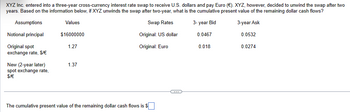 XYZ Inc. entered into a three-year cross-currency interest rate swap to receive U.S. dollars and pay Euro (€). XYZ, however, decided to unwind the swap after two
years. Based on the information below, if XYZ unwinds the swap after two-year, what is the cumulative present value of the remaining dollar cash flows?
Assumptions
Values
Notional principal
$16000000
Original spot
exchange rate, $/€
1.27
New (2-year later)
1.37
spot exchange rate,
$/€
Swap Rates
3-year Bid
3-year Ask
Original: US dollar
0.0467
0.0532
Original: Euro
0.018
0.0274
The cumulative present value of the remaining dollar cash flows is $