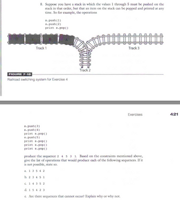 8. Suppose you have a stack in which the values 1 through 5 must be pushed on the
stack in that order, but that an item on the stack can be popped and printed at any
time. So for example, the operations
s.push (1)
s.push (2)
print s.pop()
Track 1
FIGURE 7-18
Railroad switching system for Exercise 4
s.push(3)
s.push (4)
print s.pop()
s.push(5)
print s.pop()
print s.pop()
print s.pop()
C. 1 4 35 2
Track 2
Track 3
produce the sequence 2 4 5 3 1. Based on the constraints mentioned above,
give the list of operations that would produce each of the following sequences. If it
is not possible, state so.
a. 1 3 5 4 2
b. 2 3 4 5 1
d. 1 5 4 2 3
e. Are there sequences that cannot occur? Explain why or why not.
Exercises
421