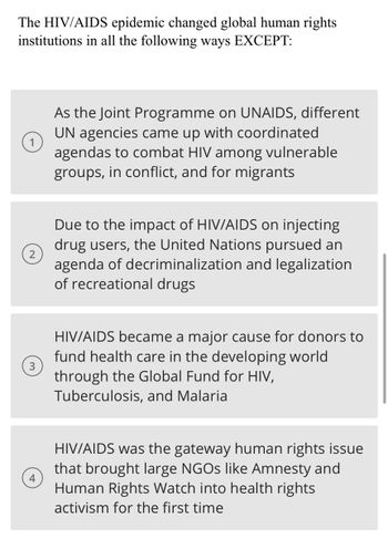 The HIV/AIDS epidemic changed global human rights
institutions in all the following ways EXCEPT:
3
As the Joint Programme on UNAIDS, different
UN agencies came up with coordinated
agendas to combat HIV among vulnerable
groups, in conflict, and for migrants
Due to the impact of HIV/AIDS on injecting
drug users, the United Nations pursued an
agenda of decriminalization and legalization
of recreational drugs
HIV/AIDS became a major cause for donors to
fund health care in the developing world
through the Global Fund for HIV,
Tuberculosis, and Malaria
HIV/AIDS was the gateway human rights issue
that brought large NGOs like Amnesty and
Human Rights Watch into health rights
activism for the first time