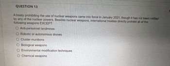 QUESTION 13
A treaty prohibiting the use of nuclear weapons came into force in January 2021, though it has not been ratified
by any of the nuclear powers. Besides nuclear weapons, international treaties directly prohibit all of the
following weapons EXCEPT:
O Anti-personnel landmines
Robotic or autonomous drones
O Cluster munitions
O Biological weapons
O Environmental modification techniques
O Chemical weapons