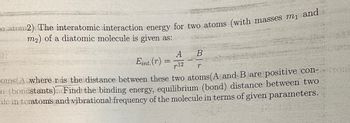 o atom2) The interatomic interaction energy for two atoms (with masses m₁ and
m2) of a diatomic molecule is given as:
A
B
Eint. (r)
12
r
oms(A where r is the distance between these two atoms (A and B are positive con-troni
(bondstants) Find the binding energy, equilibrium (bond) distance between two
ilc in teratoms and vibrational frequency of the molecule in terms of given parameters.