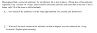 Han is prescribed a course of antibiotics for an infection. He is told to take a 150 mg dose of the antibiotic regularly every 12 hours for 15 days. Han is curious about the antibiotic and learns that at the end of the 12 hours, only 5% of the dose is still in his body.

1. **How much of the antibiotic is in the body right after the first, second, and third doses?**

2. **When will the total amount of the antibiotic in Han be highest over the course of the 15-day treatment? Explain your reasoning.**