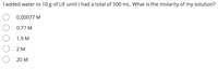 I added water to 10 g of LiF until I had a total of 500 mL. What is the molarity of my solution?
0.00077 M
0.77 M
1.9 M
2 M
20 M
