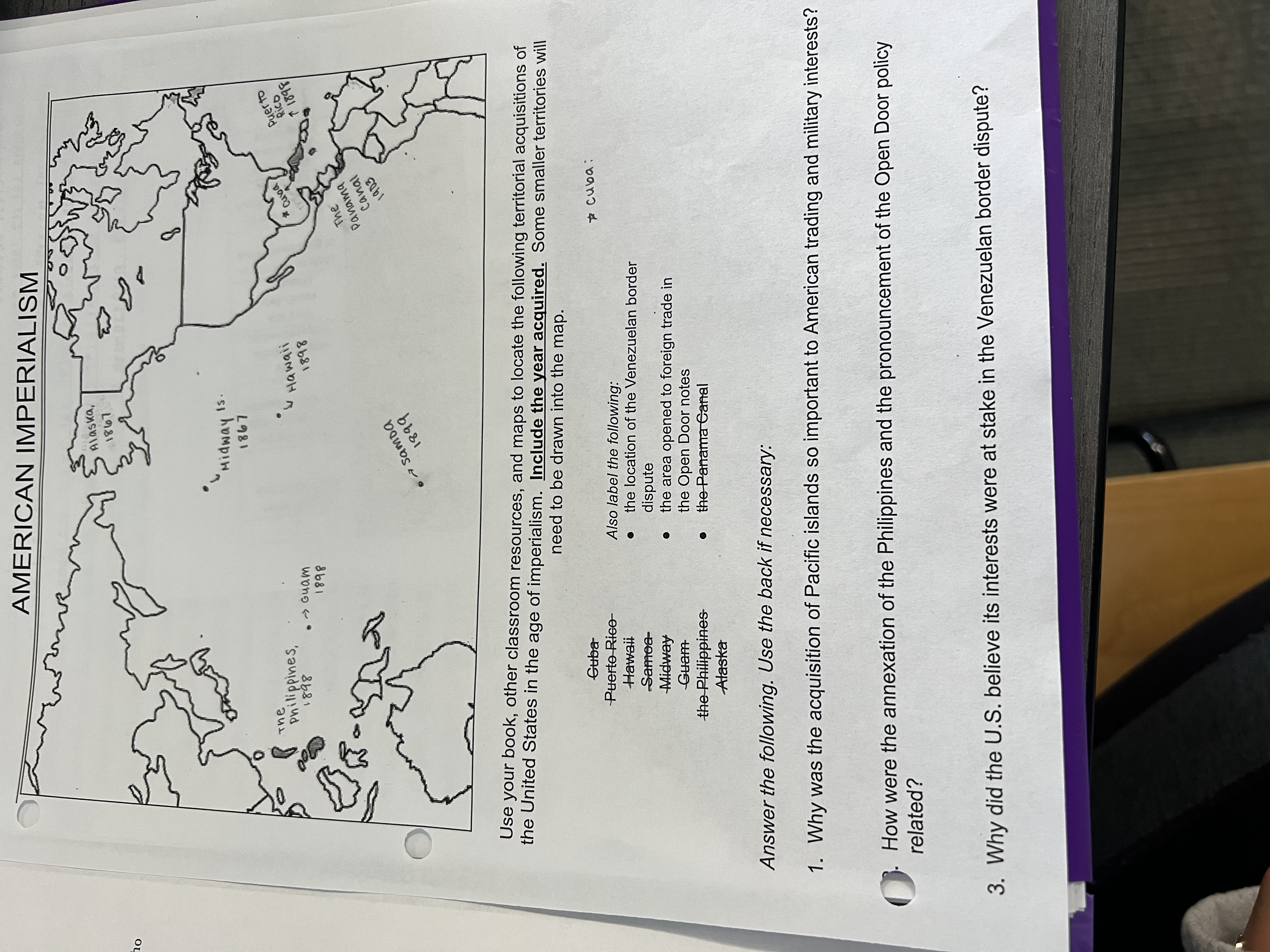 AMERICAN IMPERIALISM
L981
hompin.
L981
1s.
The
pnilippines,
Guam
Hawaii
1898
Puer to
8681
で1898
The
Panama
Canal
1903
O7 Samoa
Use your book, other classroom resources, and maps to locate the following territorial acquisitions of
the United States in the age of imperialism. Include the year acquired. Some smaller territories will
need to be drawn into the map.
Guba
Puerto Rice-
Hawaii
Also label the following:
Samoa-
the location of the Venezuelan border
Midway
dispute
the area opened to foreign trade in
the Open Door notes
the Panama Canal
Guam
the Philippines
Alaska
Answer the following. Use the back if necessary:
1. Why was the acquisition of Pacific islands so important to American trading and military interests?
How were the annexation of the Philippines and the pronouncement of the Open Door policy
related?
3. Why did the U.S. believe its interests were at stake in the Venezuelan border dispute?
