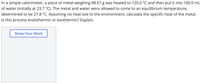 In a simple calorimeter, a piece of metal weighing 48.67 g was heated to 120.0 °C and then put it into 100.0 mL
of water (initially at 23.7 °C). The metal and water were allowed to come to an equilibrium temperature,
determined to be 27.8 °C. Assuming no heat lost to the environment, calculate the specific heat of the metal.
Is this process endothermic or exothermic? Explain.
Show Your Work
